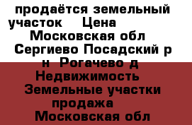 продаётся земельный участок  › Цена ­ 600 000 - Московская обл., Сергиево-Посадский р-н, Рогачево д. Недвижимость » Земельные участки продажа   . Московская обл.